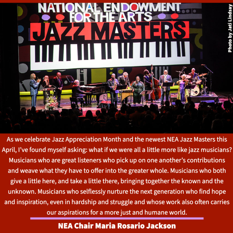 photo of concert finale with quote As we celebrate Jazz Appreciation Month and the newest NEA Jazz Masters this April, I’ve found myself asking: what if we were all a little more like jazz musicians? Musicians who are great listeners who pick up on one another’s contributions and weave what they have to offer into the greater whole. Musicians who both give a little here, and take a little there, bringing together the known and the unknown. Musicians who selflessly nurture the next generation wh