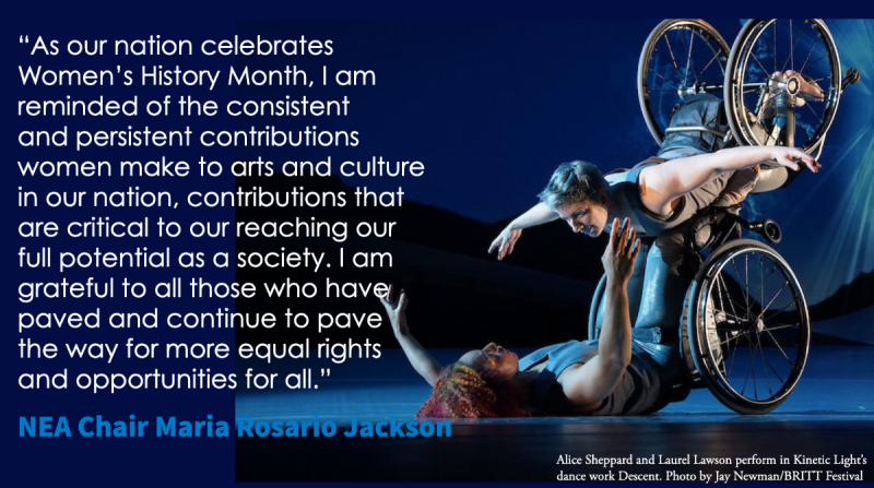 photo of two dancers in wheelchairs with quote As our nation celebrates Women's History month I am reminded of the consistent and persistent contributions women make to arts and culture in our nation contributions that are critical to our reaching our full potential as a society. I am grateful to all those who have paved the way and continue to pave the way for more equal rights and opportunities for all. NEA Chair Maria Rosario Jackson