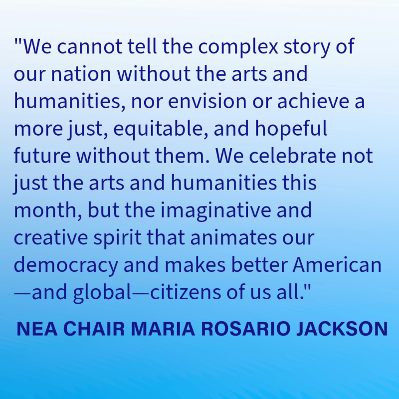We cannot tell the complex story of our nation without the arts and humanities, nor envision or achieve a more just, equitable, and hopeful future without them. We celebrate not just the arts and humanities this month, but the imaginative and creative spirit that animates our democracy and makes better American—and global—citizens of us all. 