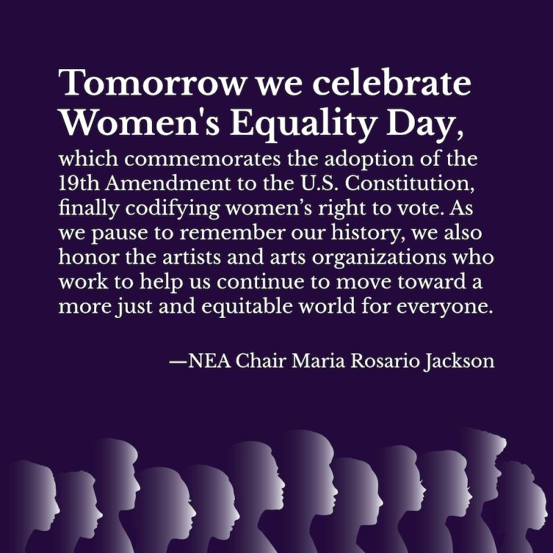 Tomorrow we celebrate Women's Equality Day, which commemorates the adoption of the 19th Amendment to the U.S. Constitution finally codifying women's right to vote. As we pause to remember our history we also honor the artists and arts organizations who work to help us continue to move toward a more just and equitable world for everyone. -- NEA Chair Maria Rosario Jackson