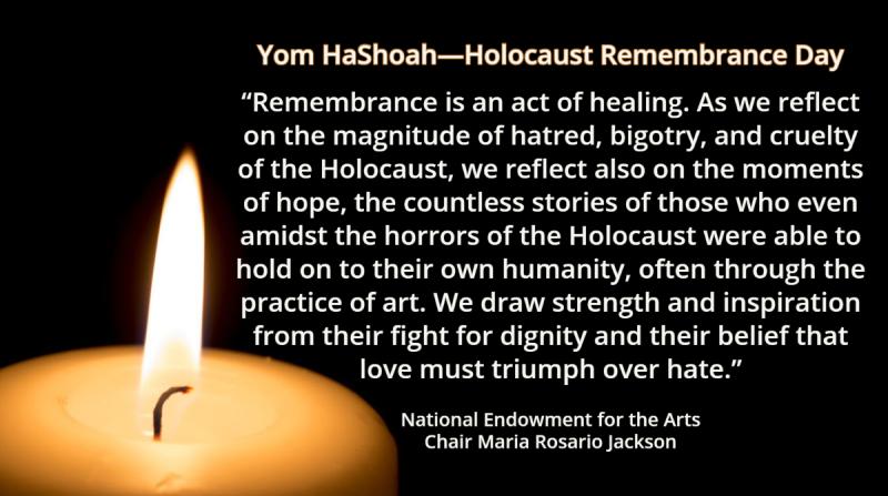 Yom HaShoah—Holocaust Remembrance Day    Remembrance is an act of healing. As we reflect on the magnitude of hatred, bigotry, and cruelty of the Holocaust, we reflect also on the moments of hope, the countless stories of those who even amidst the horrors of the Holocaust were able to hold on to their own humanity, often through the practice of art. We draw strength and inspiration from their fight for dignity and their belief that love must triumph over hate.