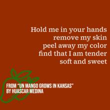 "Hold me in your hands/ remove my skin/ peel away my color/ find that I am tender/ soft and sweet." 