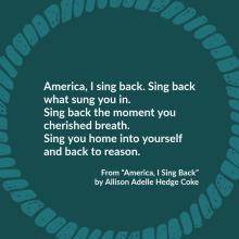 America, I sing back. Sing back what sung you in. Sing back the moment you cherished breath. Sing you home into yourself and back to reason.